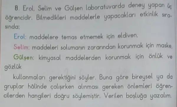 8. Erol. Selim ve Gulsen laboratuvarda deney yapan Go
ogrencidir. Bilmedikleri maddelerle yapacaklari etkinlik sira-
sinda:
Erol: maddelere temas etmemek icin eldiven.
Sellm; maddeler solumanin zararindan korunmak lein maske,
GGlsen; kimyasal maddelerden korunmak icin onlük ve
gozlak
kullanmalari gerektigini sốyler. Buna góre bireysel ya da
gruplar halinde calisirken alinmasi gereken ónlemlerl ógren-