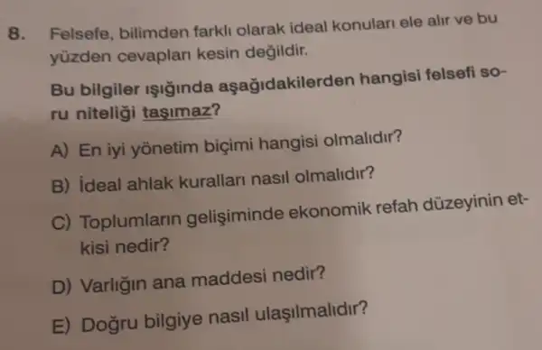 8. Felsefe, bilimden farkli olarak ideal konulari ele alir ve bu
yüzden cevaplari kesin değildir.
Bu bilgiler IşIginda aşağidakilerden hangisi felsefi so-
ru niteligi tasimaz?
A) En iyi yonetim biçimi hangisi olmalidir?
B) ideal ahlak kurallari nasil olmalidir?
C) Toplumlarin gelisiminde ekonomik refah düzeyinin et-
kisi nedir?
D) Varligin ana maddesi nedir?
E) Dogru bilgiye nasil ulaşilmalidir?