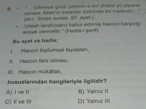 8. . __ Gitmeye gücü yetenin o evi (Kâbe'yi) ziyaret
etmesi, Allah'in insanlar Gzerinde bir hakkidir __
(A) Imran suresi 97. ayet.)
"(Allah tarafindan)kabul edilmis haccin karsilig
ancak cennettir ." (Hadis-i serif)
Bu ayet ve hadis;
1. Haccin toplumsal faydalari,
II. Haccin farz olmasi,
III. Haccin múkâfati,
hususlarindan hangileriyle ilgilidir?
A) I ve II
B) Yalniz II
C) II ve III
D) Yalniz III