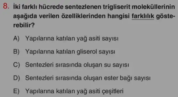 8. iki farkli hủcrede sentezlenen trigliserit moleküllerinin
aşağida verilen ozellikleri nden hangisi farklilik goste-
rebilir?
A)Yapilarina katilan yağ asiti sayISI
B) Yapilarina katilan gliserol sayisi
C) Sentezleri sirasinda oluşan su sayisi
D) Sentezleri sirasinda oluşan ester baği sayisi
E) Yapilarina katilan yağ asiti çeşitleri