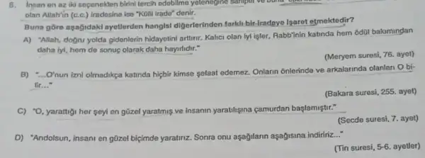 8. Insan en az iki secenekten birini tercih edobilme yelenegine sanipur
olan Allah'in (c.c.) Iradosine ise "Kolli irado" denir.
Buna gōre aşağidaki ayetlerden hanglsl digerlerinden farklt bir fradeye Isaret etmektedir?
A) "Allah, doğru yolda gidenlerin hidayetini arturit.Kalici olan iyi işler Rabb'nin katinda hem od0l bakimindan
daha lyi, hem de sonuç olarak daha hayirlidir."
(Meryem suresi, 76. ayet)
B) "...O'nun iznl olmadikça katinda hiçbir kimse sefaat edemez Onlarin onlerinde ve arkalarinda olanlan O bi-
Tir __
(Bakara suresi, 255. ayet)
C) -O. ,yarattigi her seyi en güzel yaratmis ve insanin yaratilisina c çamurdan başlamiştir."
(Secde suresi, 7. ayet)
D) "Andolsun, insani en gũzel biçimde yaratiriz.Sonra onu u aşağilarin aşağisina indirinz __
(Tin suresi, 5-6 ayetler)