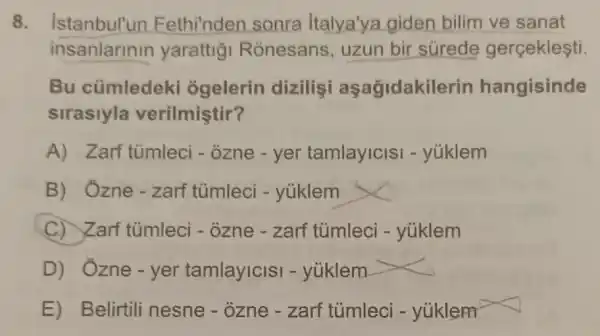 8. Istanbul'un Fethi'nden sonra Italya'ya giden bilim ve sanat
insanlarinin yarattig Ronesans, uzun bir súrede gercekleşti
Bu cümledeki ogelerin dizilişi aşağidakilerir hangisinde
sirasiyla verilmiştir?
A) Zarf tùmleci - ozne - yer tamlayicls - yúklem
B) Ozne-zarf tümleci - yúklem
C) Zarf tumleci - ozne - zarf tủmleci - yúklem
D) Ozne-yer tamlayicis - yüklem
E) Belirtili nesne - ozne - zarf tủmlec - yúklem