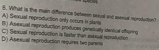 8. What is the main difference between sexua and asexual reproduction?
A) Sexual reproduction only occurs in plants
B) Asexual reproduction produces genefically identica offspring
C) Sexual reproduction is faster than asexual reproduction
D) Asexual reproduction requires two parents