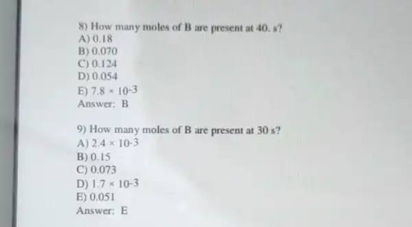 8) How many moles of B are present at 40. s?
A) 0.18
B) 0.070
C) 0.124
D) 0.054
E) 7.8times 10^-3
Answer:B
9) How many moles of B are present at 30 s?
A 2.4times 10-3
B) 0.15
C) 0.073
D) 1.7times 10-3
E) 0.051
Answer: E