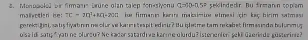 8. Monopoicũ bir firmanin ürüne olan talep fonksiyonu Q=60-0,5P seklindedir. Bu firmanin toplam
maliyetleri ise: TC=2Q^2+8Q+200 ise firmanin karini maksimize etmesi için kaç birim satmasi
gerektigini, satis fiyatinin ne olur ve karini tespit ediniz? Bu işletme tam rekabet firmasinda bulunmus
olsa idi satis fiyati ne olurdu? Ne kadar satardi ve kari ne olurdu?Istenenleri sekil üzerinde gosteriniz?