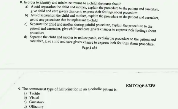 8. In order to identify and minimize trauma to a child, the nurse should
a) Avoid separation the child and mother, explain the procedure to the patient and caretaker,
give child and care givers chance to express their feelings about procedure
b) Avoid separation the child and mother, explain the procedure to the patient and caretaker,
avoid any procedure that is unpleasant to child
c) Separate the child and mother during painful procedure, explain the procedure to the
patient and caretaker.give child and care givers chances to express their feelings about
procedure
d) Separate the child and mother to reduce panic, explain the procedure to the patient and
caretaker, give child and care givers chance to express their feelings about procedure.
9. The commonest type of hallucination in an alcoholic patient is:KMTC/QP-8FFS
a) Tactile
b) Visual
c) Gustatory
d) Olfactory