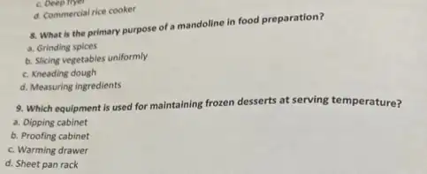 8. What is the primary purpose of a mandoline in food preparation?
a. Grinding spices
b. Slicing vegetables uniformly
c. Kneading dough
d. Measuring ingredients
c. Deep fiyer
d. Commercial rice cooker
9. Which equipment is used for maintaining frozen desserts at serving temperature?
a. Dipping cabinet
b. Proofing cabinet
c. Warming drawer
d. Sheet pan rack