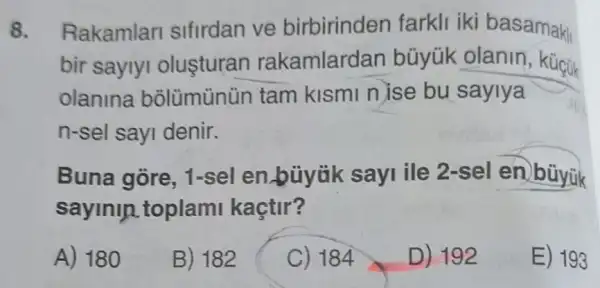 8. Rakamlar sifirdan ve birbirinden farkli iki basamakli
bir saylyi olusturan rakamlardan büyük olanin
olanina bolümünün tam kismi nise bu saylya
n-sel sayi denir.
Buna gore . 1-sel en.büyük sayi ile 2-sel en bùyük
sayinln toplami kaçtir?
A) 180
B) 182
C) 184
D) 192
E) 193