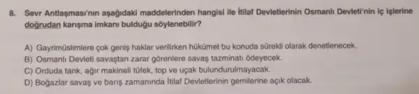 8. Sevr Antlaşmasinin aşağidaki maddelerinden hangisi ile itilaf Devletlerinin Osmanli Devleti'nin lệ işlerine
doğrudan karişma imkan!bulduğu sõylenebilir?
A) Gayrimüislimlere cok genis haklar verilirken hükümet bu konuda sũrekli olarak denetlenecek.
B) Osmanli Devleti savaştan zarar gõrenlere savaệ tazminati odeyecek.
C) Orduda tank, ağir makineli tũfek, top ve uçak bulundurulmayacak.
D) Bogazlar savas ve baris zamaninda itilaf Devletlerinin gemilerine açik olacak.