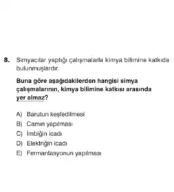 8. Simyacilar yaptig-caligmalarla kimya bilimine katkida
bulunmuslardit.
Buna góre aşağidakilerden hangisi simya
galigmalannin, kimya bilimine kations arasinda
yer almaz?
A) Barutun kesfedilmesi
B) Camin yapilmasi
C) imbigin icadi
D) Elektrigin icadi
E) Fermantasyonun yapilmasi