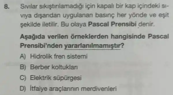 8. Sivilar sikistinlama digi için kapali bir kap içindek S
viya disandan uygulanan basing her yōnde ve esit
sekilde iletilir . Bu olaya Pascal Prensibi denir.
Asagida verilen orneklerd en hangisinde Pascal
Prensibi'nden yararlanilr namistir?
A) Hidrolik fren sistemi
B) Berber koltuklan
C) Elektrik süpürgesi
D) itfaiye araçlarinin merdivenleri