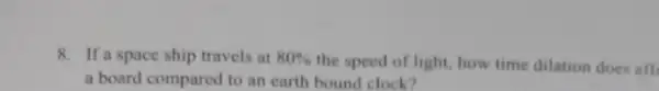 8. If a space ship travels at 80% 
the speed of light how time dilation does aff
a board compared to an earth bound clock?