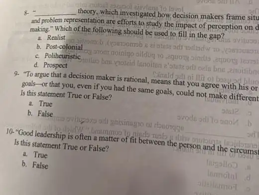 8. __ theory, which investigated how.decision makers frame situ
and problem representation are efforts to study the impact of perception on d
making." Which of the following should be used to fill in the gap?
a. Realist
b. Post-colonial
d. Prospect	e'amia oril oals
enotitibn
rational, means that you agree with his or blue
c. Poliheuristic
9. "To argue that a decision maker is
goals-or that you , even if you had the same goals, could not make different
Is this statement True or False?
a. True
b. False
avodu oill to onon
oviligoxo oill gnisinngro of donorqqe
__ sd
10. "Good leadership is often a matter of fit between the person and
Is this statement True or False?
a. True
b. False
lainglloo