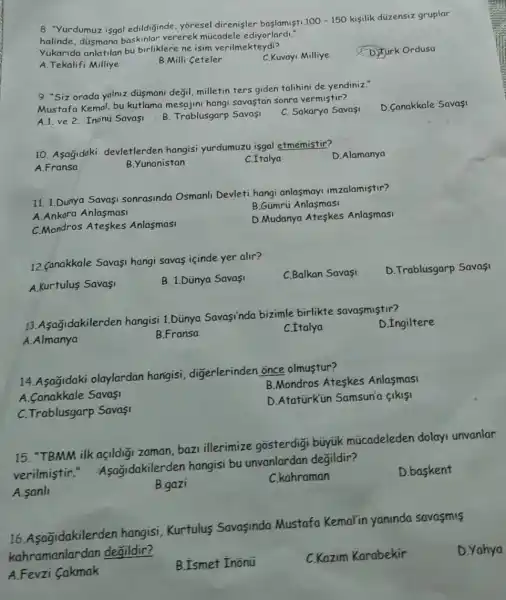 8. "Yurdumuz isgal edildiginde, yoresel direnisler baslamisti
100-150 kisilik düzensiz gruplar
halinde, düsmana baskinlar vererek múcadele ediyorlardi."
Yukarida anlatilan bu birliklere ne isim verilmekteydi?
A. Tekalifi Milliye
B.Milli Ceteler
C.Kuvayi Milliye
D) Turk Ordusu
9. "Siz orada yalniz düsmani değil, milletin ters giden talihini de yendiniz."
Mustafa Kemal, bu kutlama mesajini hangi savaştan sonra vermiştir?
D. Canakkale Savasi
A.1. ve 2. Inonu Savaşi
B. Trablusgarp Savasi
C. Sakarya Savasi
10. Asagidaki devletlerden hangisi yurdumuzu isgal etmemistir?
D.Alamanya
A.Fransa
B.Yunanistan
C. Italya
11. 1.Dünya Savasi sonrasinda Osmanli Devleti hangi anlasmay!imzalamistir?
A.Ankara Anlasmasi
B.Gümrú Anlasmasi
C.Mondros Ateskes Anlasmasi
D.Mudanya Ateskes Anlasmasi
12. Canakkale Savasi hangi savas içinde yer alir?
A.Kurtulus Savasi
B. 1.Dünya Savasi
C.Balkan Savasi
D. Trablusgarp Savasi
13.Asagidakilerden hangisi 1.Dünya Savasinda bizimle birlikte savasmiştir?
A.Almanya
B.Fransa
C.Italya
D.Ingiltere
14. Asağidaki olaylardan hangisi, digerlerinden once olmustur?
B.Mondros Ateskes Anlasmasi
A. Canakkale Savasi
D.AtatürKün Samsun'a sikisi
C. Trablusgarp Savas!
15. "TBMM ilk acidiāi zaman, bazi illerimize gosterdigi búyúk múcadeleden dolay unvanlar
verilmistir "Asagidakilerden hangisi bu unvanlardan degildir?
A.sanl
B.gazi
C.kahraman
D.baskent
16. Asagidakilerden hangisi, Kurtulus Savasinda Mustafa Kemal'in yaninda savasmis
kahramanlardan degildir?
A.Fevzi Cakmak
B.Ismet Inonü
C.Kazim Karabekir
D. Yahya