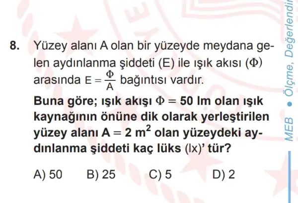 8. Yüzey alan A olan bir yuzeyde meydana ge-
len aydinlanma iddeti (E) ile IIk aklsi (Phi )
arasinda E=(Phi )/(A) bagintisi vardir.
Buna gòre; IşIk akisi Phi =50lm olan isik
kaynaginin ) ontine dik olarak yerlestirilen
yüzey alani A=2m^2 olan yüzeydeki ay-
dinlanma siddeti kac lúks (Ix)' tủr?
A) 50
B) 25
C) 5
D) 2