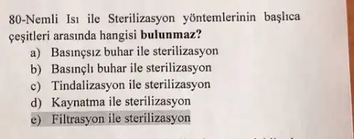 80-Nemli Isi ile Sterilizasyon yontemlerinin baslica
cesitleri arasinda hangisi bulunmaz?
a) Basingsiz buhar ile sterilizasyon
b) Basineli buhar ile sterilizasyon
c) Tindalizasyon ile sterilizasyon
d) Kaynatma ile sterilizasyon
e) Filtrasyon ile sterilizasyon