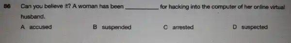 86 Can you believe it? A wor man has been __ for hackin into of her onli ne virtual
husb and.
A accused
B suspended
C arrested
D suspected