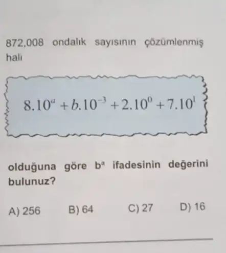 872,008 ondalik sayisinin cózümlenmiş
hali
8.10^a+b.10^-3+2.10^0+7.10^1
olduguna gõre b ifadesinin değerini
bulunuz?
A) 256
B) 64
C) 27
D) 16
__