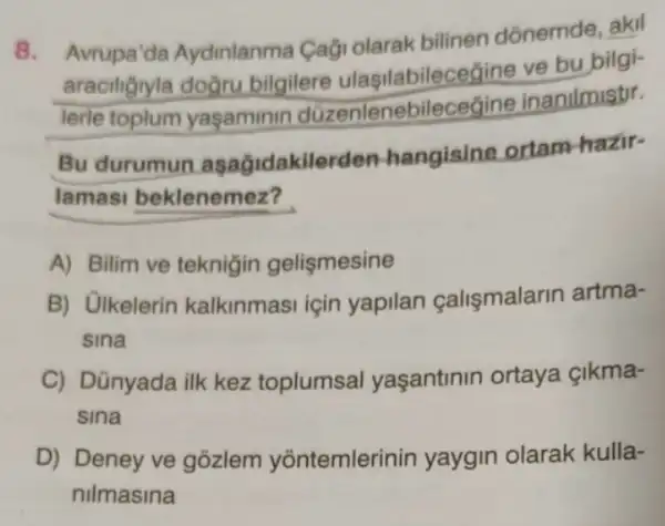 8.
Avrupa'da Aydinlanma Cagi olarak bilinen dồnemde, akil
araciliğryla doğru bilgilere ulasilabilec eaine ve bu bilgi-
lerle toplum yaşaminin düzenlenebilec egine inanilmistir.
Bu durumun asagidakile rden-hangisine ortam hazir-
lamasi beklenemez?
A) Bilim ve teknigin gelismesine
B) Ulkelerin kalkinmasi için yapilan çalismalarin artma-
sina
C) Dünyada ilk kez toplumsal yaşantinin ortaya Gikma-
sina
D) Deney ve gôzlem yõntemlerinin yaygin olarak kulla-
nilmasina