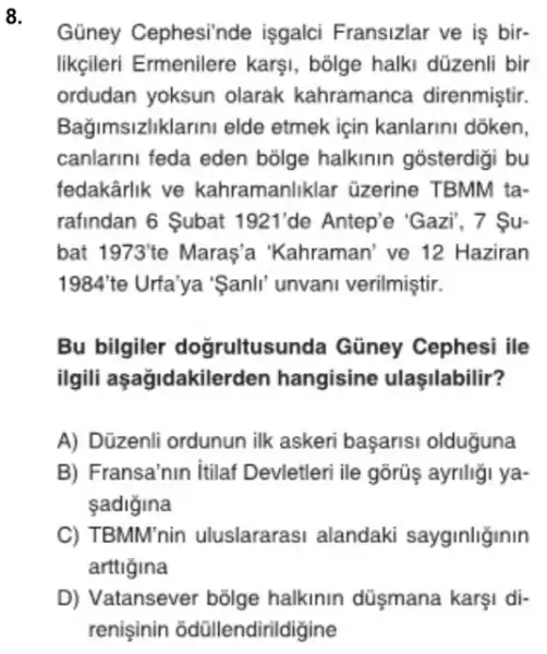 8.
Güney Cephesi'nde işgalci Fransizlar ve is bir-
likçileri Ermenilere karşi, bõige halki düzenli bir
ordudan yoksun olarak kahramanca direnmiştir.
Bağimsizliklarini elde etmek için kanlarini dōken,
canlarini feda eden bolge halkinin gosterdigi bu
fedakârlik ve kahramanliklar üzerine TBMM ta-
rafindan 6 Subat 1921' de Antep'e 'Gazi", 7 Su-
bat 1973'' e Maras'a 'Kahraman 've 12 Haziran
1984'te Urfa'ya 'Sanli unvani verilmiştir.
Bu bilgiler doğrultusunda Gũney Cephesi ile
ilgili aşağidakilerden hangisine ulaşilabilir?
A) Düzenli ordunun ilk askeri başarisi olduguna
B) Fransa'nin itilaf Devletleri ile gōrüş ayriliği ya-
sadigina
C) TBMM'nin uluslararasi alandaki sayginliginin
arttigina
D) Vatansever bõlge halkinin düşmana karşi di-
renisinin odüllendirildigine