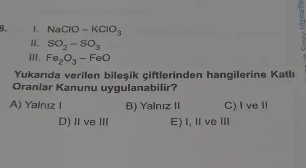 8.
I NaClO-KClO_(3)
II SO_(2)-SO_(3)
Ill Fe_(2)O_(3)-FeO
Yukarida verilen bilesik ciftlerinden hangilerine Katll
Oranlar Kanunu uygulanabilir?
A) Yalniz I
B) Yalniz II
C) I've II
D) II ve III
E) 1, II ve III