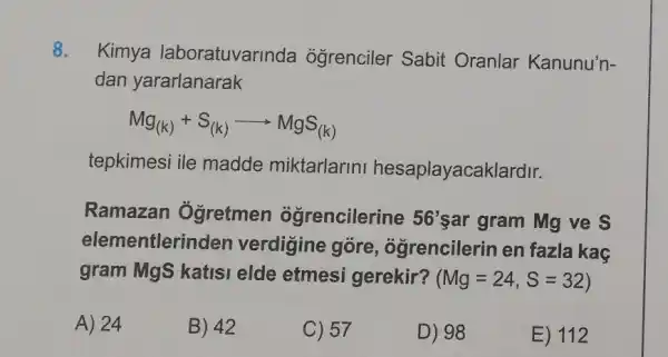 8.
Kimya laboratuvarinda ogrenciler Sabit Oranlar Kanunu'n-
dan yararlanarak
Mg_((k))+S_((k))arrow MgS_((k))
tepkimesi ile madde miktarlarini hesaplayacaklardir.
Ramazan Ôgretmen ogrencilerine 56' sar gram Mg ve S
elementlerin den verdigine góre , ogrencilerin en fazla kaç
gram MgS katisi elde etmesi gerekir? (Mg=24,S=32)
A) 24
B) 42
C) 57
D) 98
E) 112