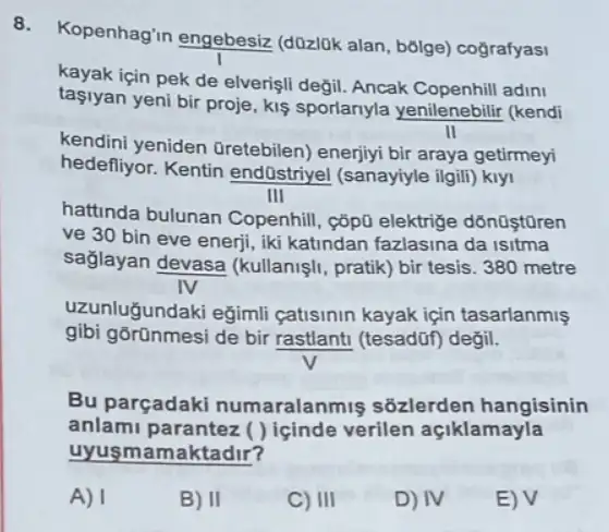 8.
Kopenhag'in engebesiz (d0zl0k alan, bôlge)cografyasi
kayak için pek de elverişli degil. Ancak adini
taşiyan yeni bir proje kis sportanyla yenilenebilir (kendi
II
kendini yeniden Oretebilen) enerjiyi bir araya getirmeyi
hedefliyor. Kentin endüstriyel (sanayiyle ilgill)kly
III
hattinda bulunan Copenhill, ç5pũ elektrige
ve 30 bin eve enerji, iki katindan fazlasina da isitma
sağlayan devasa (kullanişli, pratik) bir tesis 380 metre
IV
uzunluğundaki eğimli catisinin kayak için tasarlanmis
gibi gõrũnmesi de bir rastlant (tesadũf) degil.
Bu parçadaki numaralanr niş sõzlerden hangisinin
anlami parantez ( ) içinde verilen açiklamayla
uyusm amaktadir?
A) I
B) II
C) III
D) IV
E) V