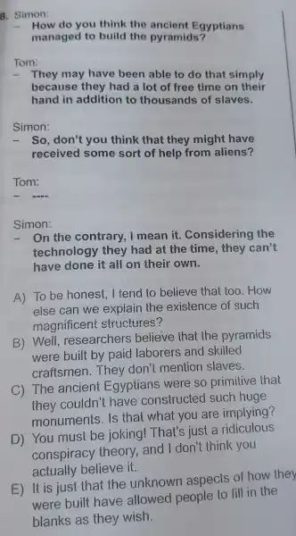 8.Simon:
- How do you think the ancient Egyptians
managec I to build the pyramids?
Tom:
- They may have been able to do that simply
because they had a lot of free time on their
hand in addition to thousands of slaves.
Simon:
- So don't you think that they might have
received I some sort of help from aliens?
Tom:
- -ma
Simon:
-On the contrary , I mean it . Considering the
technolog y they had at the time , they can't
have done it all on their own.
A) To be honest . I tend to believe thai : too .How
else can we explain the existence of such
magnificen structures?
B)Well researchers believe thai the pyramids
were built by paid laborers and skilled
craftsmen .They don't mention slaves.
C)The ancien Egyptians were so primitive that
they couldn'have constructed such huge
monuments Is that what you are implying?
D)You must be joking!That's iust a ridiculous
conspiracy theory and I don't think you
actually believe it.
E) It is just that the unknown aspects of how they
were built have allowed people to fill in the
blanks as they wish.