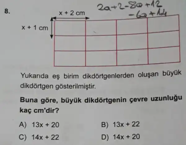 8.
square 
square 
square 
square 
square 
square 
square 
square 
square 
Yukarida eş birim dikdõrtgenlerden oluşan büyük
dikdortgen gosterilmiştir.
Buna gore , bũyúk dikdortgenin çevre uzunlugu
kaç cm'dir?
A) 13x+20
B) 13x+22
C) 14x+22
D) 14x+20