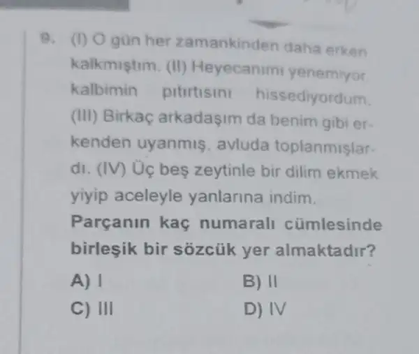 9. (1) Ogun her zamankinden daha erken
kalkmistim. (II)Heyecanim yenemiyor
kalbimin pitirtisin hissediyordum.
(III) Birkaç arkadasim da benim gibi er-
kenden uyanmis avluda toplanmislar-
di. (IV) Ủc bes zeytinle bir dilim ekmek
yiyip aceleyle yanlarina indim.
Parçanin kaç numarall cümlesinde
birleşik bir sozcủk yer almaktadir?
A) 1
B) II
C) III
D) IV