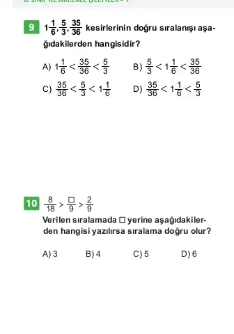 9 1(1)/(6),(5)/(3),(35)/(36) kesirlerinin doğru siralanişi aşa-
ğidakilerden hangisidir?
1) 1(1)/(6)lt (35)/(36)lt (5)/(3)
B (5)/(3)lt 1(1)/(6)lt (35)/(36)
C) (35)/(36)lt (5)/(3)lt 1(1)/(6)
D) (35)/(36)lt 1(1)/(6)lt (5)/(3)
10 (8)/(18)gt (square )/(9)gt (2)/(9)
Verilen siralamada Dyerine aşağidakiler-
den hangisi yazilirsa siralama dogru olur?
A) 3
B) 4
C) 5
D) 6