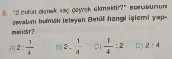 9. "2 bútün ekmek kaç ceyrek ekmektir?"sorusunun
cevabini bulmak isteyen Betúl hang işlemi yap-
malidir?
2:(1)/(4)
B) 2cdot (1)/(4)
C) (1)/(4):2
D) 2:4