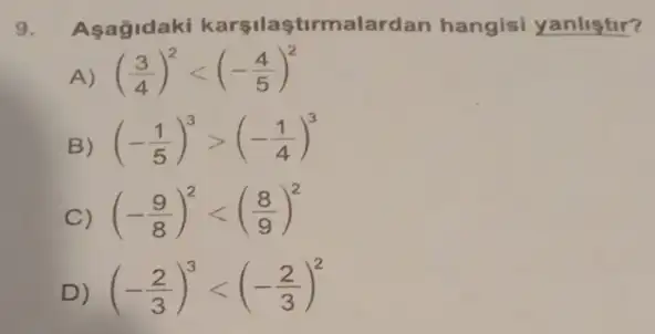 9. Aşagidaki karşilaştirmala rdan hangisi yanlistir?
A) ((3)/(4))^2lt (-(4)/(5))^2
B) (-(1)/(5))^3gt (-(1)/(4))^3
C) (-(9)/(8))^2lt ((8)/(9))^2
D) (-(2)/(3))^3lt (-(2)/(3))^2