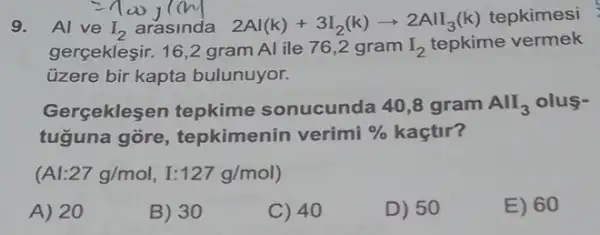 9. Al ve I_(2) arasinda 2Al(k)+3I_(2)(k)arrow 2AlI_(3)(k)
tepkimesi
gergekleşir. 16,2 gram Al ile 76,2 gram I_(2) tepkime vermek
üzere bir kapta bulunuyor.
Gerçeklesen tepkime sonucunda 40,8 gram AlI_(3) olus-
tuguna gore , tepkimenin verimi %  kaçtir?
vert :27g/mol, I:127g/mol)
A) 20
B) 30
C) 40
D) 50
E) 60