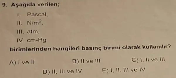 9. Asağida verilen;
I Pascal,
II.N/m^2
III atm.
IV. cm-Hg
birimlerinden hangileri basing birimi olarak kullanilir?
A) I ve II
B) II ve III
C) I, II ve III
D) 11,111 ve IV
E) 1,11 ,III ve IV