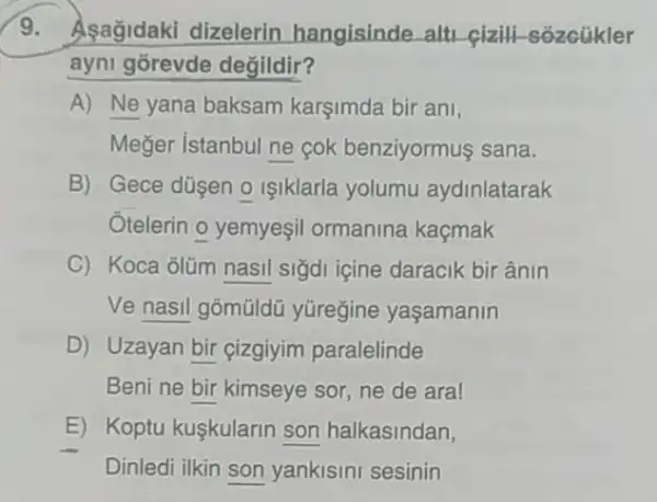 9. Asağidaki dizelerin hangisinde alti cizili -sozcuikler
ayni gorevde degildir?
A) Ne yana baksam karşimda bir ani,
Meğer istanbul ne cok benziyormuş sana.
B) Gece düsen o Iiklarla yolumu aydinlatarak
Otelerin o yemyeşi ormanina kaçmak
C) Koca olüm nasil sigdi içine daracik bir ânin
Ve nasil gõmũldü yüregine yaşamanin
D) Uzayan bir cizgiyim paralelinde
Beni ne bir kimseye sor, ne de ara!
E) Koptu kuşkularin son halkasindan,
Dinledi ilkin son yankisini sesinin