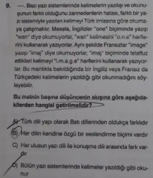 9. . Bazi yaz sistemlerinde kelimelerin yazligi ve okunu-
sunun tarkir oldugunu zannedenterin hatasi farkh bir ya-
zi sistemiyle yazilan kelimeyi Türk imlesina góre okuma.
ya caligmaktir. Mesela , ingilizier "one biçiminde yazip
"wan" diyo oltumuyorlar,"wan" kelimealni "one "harlle-
rini kullanarak yaziyorlar Ayne sekilde Fransizlar "image'
yazip "imaj" diye okumuyoriar, "ima!biciminde telaffuz
ethideri kelimeyi "1,m.a.Le" harflerini kullenarak yaziyor
lar. Bu manbkla bakildiginda bir Ingiliz veya Fransiz da
Turkçedeki kelimelerin yazildigi gibi okunmadigini soy-
leyebilir.
Bu metnin bagina düsüncenin akigina gồre asagida-
kllerden hangls?getirilmelldir?
3) Tirk dili yapi olarak Bati dillerinden oldukga farklidir
B) Her dilin kendine 3zgu bir seslendirme biçimi vardir
C) Her ulusun yazi dill ile konusma dili arasinda fark var-
dir
sistemlerinde kelimeler yazildigi gibi oku-
nur