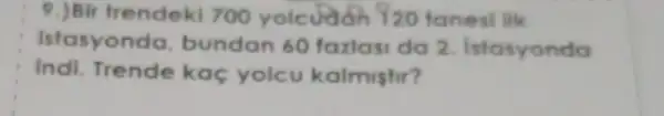 9.) Bir frendek 700 yolcudon 920 tanesi lik
istasyond , bundan 60 fazlasi da 2 Istasyonda
indi. Trende kaç yolcu kalmishi?