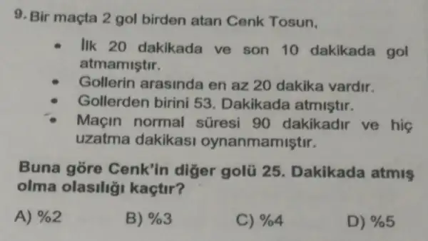 9. Bir maçta 2 gol birden atan Cenk Tosun.
IIk 20 dakikada ve son 10 dakikada gol
atmamiştir.
Gollerin arasinda en az 20 dakika vardir.
Gollerden birini 53. Dakikada atmistir.
Maçin normal süresi 90 dakikadir ve his
uzatma dakikasi oynanmamiştir.
Buna gore Cenk'in diger golú 25 . Dakikada atmiş
olma olasilig kaçtir?
A) % 2
B) % 3
C) % 4
D) % 5