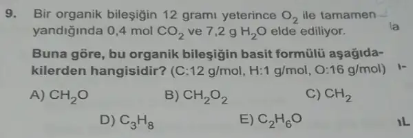 9. Bir organik bileşiğin 12 grami yeterince O_(2) ile tamamen
yandiğinda 0,4 mol CO_(2) ve 7,2 g H_(2)O elde ediliyor.
Buna gore, bu organik bileşigin basit formülü aşagida-
kilerden hangisidir ? (C :12g/mol,H:1g/mol,O:16g/mol)
A) CH_(2)O
B) CH_(2)O_(2)
C) CH_(2)
D) C_(3)H_(8)
E) C_(2)H_(6)O
IL