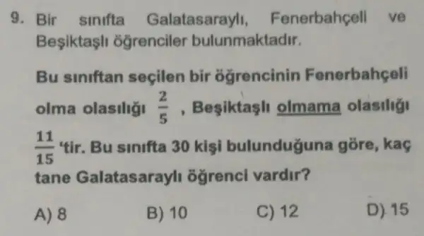 9. Bir sinifta Galatasarayl , Fenerbahceli ve
Besiktasl ogrenciler bulunmaktadir.
Bu siniftan seçilen bir ogrencinin Fenerbahçeli
olma olasiliği (2)/(5) , Besiktasl olmama olasilig
(11)/(15)tir Bu sinifta 30 kisi bulunduguna gore, kaç
tane Galatasarayl ogrenci vardir?
A) 8
B) 10
C) 12
D) 15