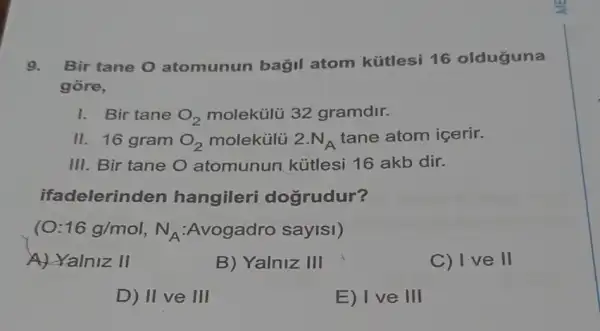 9. Bir tane 0 atomunun bağil atom kütlesi 16 olduguna
gore,
1. Bir tane O_(2) molekülü 32 gramdir.
II 16 gram O_(2) molekülü 2.N_(A)
tane atom içerir.
III. Bir tane O atomunun kútlesi 16 akb dir.
ifadelerinden hangileri dogrudur?
(O: 16g/mol,N_(A)	sayisi)
A) Yalniz II
B) Yalniz 111
C) I ve II
D) II ve III
E) I ve III