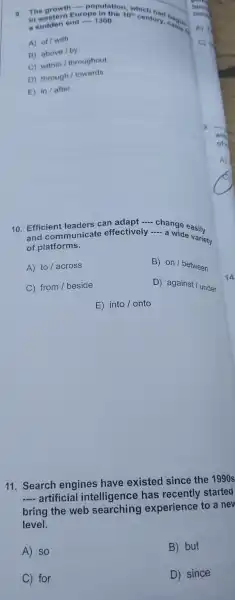 9. The growth Europe 1300. 10^th
century cardion. a sudden end
__ population which
a sudden end __ 1300.
A) of/with
B) above/by
C) within/throughout
D)
through/towards
E) in/after
10 Efficient leaders can adapt
__
- a wideasily
and communicate effectively
__
a wide variety
of platforms.
A) to across
B) on / between
C) from / beside
D) agains t / under
E) into/ onto
11 Search engines have existed since the 1990s
__ artificial intelligenc e has recently started
bring the web experience to a new
level.
A) so
B) but
C) for
D) since