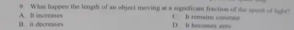 9. What happen the length of an object moving at a significant fraction of the speed of light?
A. It increases
C. It remains constant
B. it decreases
D. It becomes zero