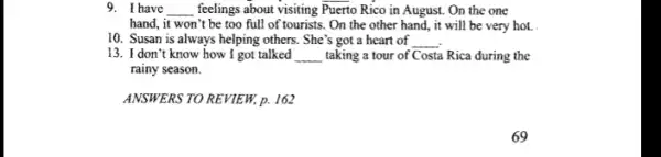 9. I have __ feelings about visiting Puerto Rico in August. On the one
hand, it won't be too full of tourists.. On the other hand , it will be very hot. .
10. Susan is always helping others. She's got a heart of __
13. I don't know how I got talked __ taking a tour of Costa Rica during the
rainy season.
ANSWERS TO REVIEW, p.162