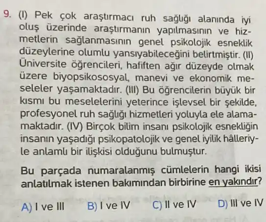 9. (I) Pek cok araştirmaci ruh sağliği alaninda iyi
olus üzerinde araştirmanin yapilmasinin ve hiz-
metlerin sağlanmasinin genel psikolojik esneklik
düzeylerine olumlu yansiyabilecegini belirtmiştir . (III)
Universite ogrencileri , hafiften ağr düzeyde olmak
üzere biyopsikosos yal, manevi ve ekonomik me-
seleler yaşamaktadir . (III) Bu ogrencilerin büyük bir
kismi bu meselelerir ii yeterince işlevsel bir sekilde,
profesyonel ruh sagligi hizmetleri yoluyla ele alama-
maktadir. (IV) Birçok bilim insani psikolojik esnekligin
insanin yaşadiği psikopatolojik ve genel iyilik hâlleriy-
le anlamlu bir ilişkisi olduğunu bulmuştur.
Bu parçada numaralanmis cümlelerin hangi ikisi
anlatilmak istenen bakimindan birbirine en yakindir?
A) I ve III
B) I ve IV
C) II ve IV
D) III ve IV