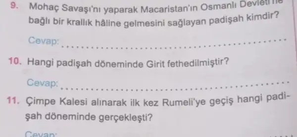 9. Mohaç Savaşi'ni yaparak Macaristan'in Osmanli Devlet no
bagli bir krallik hâline gelmesini saglayan padişah kimdir?
Cevap: __
aneminde Gifit fethadilmigtir?
10. Hangi padisah dõneminde Girit fethedilmiştir?
Cevap: __
11. Cimpe Kalesi alinarak ilk kez Rumeli'ye geçis hangi padi-
......................................................................
şah dõneminde gerçekleşti?
Cevan'