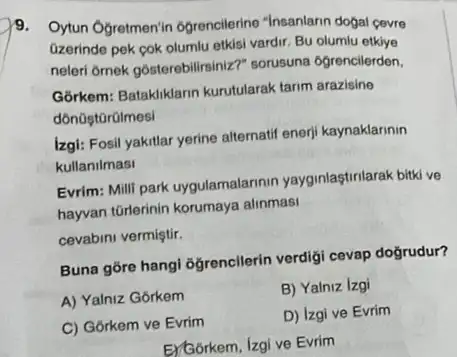 9. Oytun Ogretmen'in Ogrencilerine "Insanlarin dogal cevre
Gzerinde pek pok olumlu etkisi vardir. Bu olumlu etkiye
neleri ôrnek gôsterebilirsiniz?sorusuna 6grencilerden,
Górkem: Batakliklann kurutularak tarim arazisine
dôn0ştGrülmesi
izgi: Fosil yakitlar yerine alternatif enerji kaynaklarinin
kullanilmasi
Evrim: Milli park uygulamalarinin yayginlastirilarak bitki ve
hayyan torlerinin korumaya alinmasi
cevabini vermiştir.
Buna gore hangi ogrencilerin verdigi cevap doğrudur?
A) Yalniz Gorkem
B) Yalniz Izgi
C) Gôrkem ve Evrim
D) Izgi ve Evrim
E)Gorkem, Izgi ve Evrim