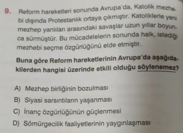 9. Reform hareketleri sonunda Avrupa'da , Katolik mezhe.
bi dişinda Protestanlik ortaya cikmiştir Katoliklerle yeni
mezhep yanlilan arasindaki savaşlar uzun yillar boyun.
ca sürmüştũr. Bu múcadelele rin sonunda halk , istedigi
mezhebi seçme ôzgürlügünü elde etmiştir.
Buna gōre Reform hareketlerinin Avrupa'da aşağida-
kilerden hangisi üzerinde etkili olduğu sõylenemez?
A) Mezhep birliginin bozulmasi
B) Siyasi sarsintilarin yaşanmasi
C) inang ôzgürlügün ün güçlenmesi
D) Somürgecilik faaliyetlerin in yayginlaşmasi