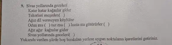 9. Sivas yollarinda geceleri
Katar katar kagnilar gider
Tekerleri meseden ()
Agiz dil vermcyen koylifler
Odun mu () tuz mu () hasta mi gõtũrũrler ()
Agir ağr kagnular gider
Sivas yollarinda geceleri ()
Yukarida verilen şiirde bos birakilan yerlere uygun noktalama işaretlerini getiriniz.